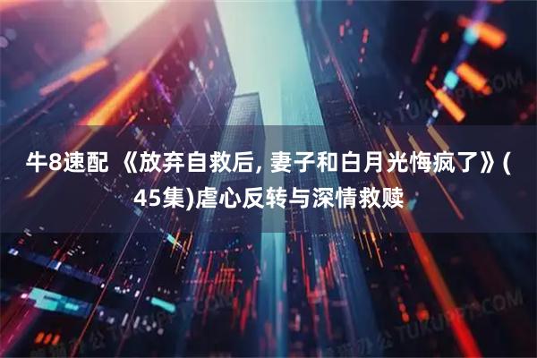 牛8速配 《放弃自救后, 妻子和白月光悔疯了》(45集)虐心反转与深情救赎