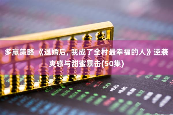 多赢策略 《退婚后, 我成了全村最幸福的人》逆袭爽感与甜蜜暴击(50集)