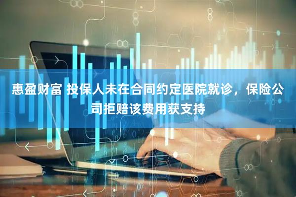 惠盈财富 投保人未在合同约定医院就诊，保险公司拒赔该费用获支持