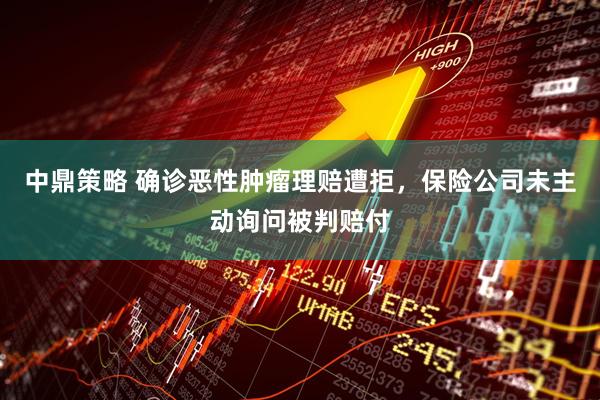 中鼎策略 确诊恶性肿瘤理赔遭拒，保险公司未主动询问被判赔付