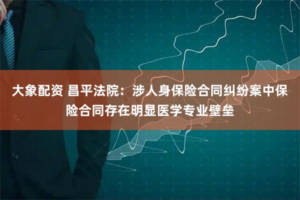 大象配资 昌平法院：涉人身保险合同纠纷案中保险合同存在明显医学专业壁垒